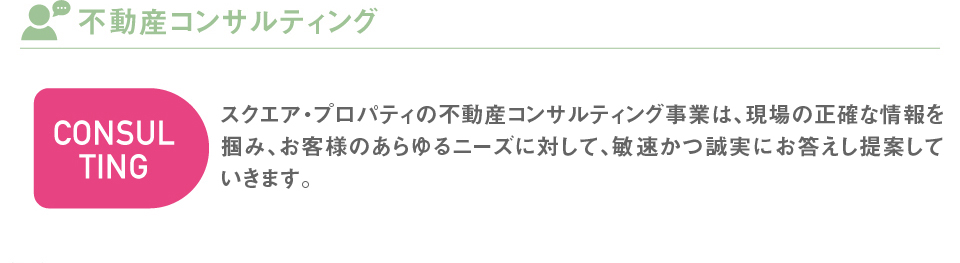 スクエア・プロパティの不動産コンサルティング事業は、現地・現場と情報鮮度を基本とし、お客様のあらゆるニーズに対して、敏速且つ正確にお答えし提案していきます。