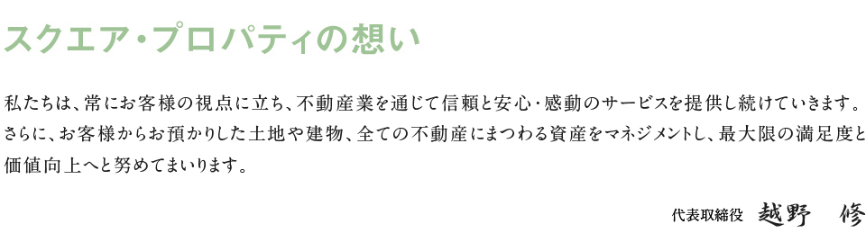 スクエア・プロパティの想い私たちは、常にお客様の視点に立ち、不動産業を中心とした中で信頼と安心・感動のサービスを追求し提供し続きます。